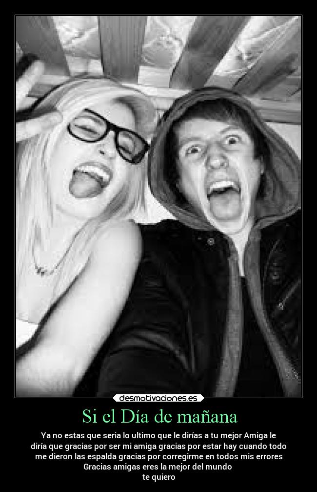 Si el Día de mañana - Ya no estas que seria lo ultimo que le dirías a tu mejor Amiga le
diría que gracias por ser mi amiga gracias por estar hay cuando todo
me dieron las espalda gracias por corregirme en todos mis errores
Gracias amigas eres la mejor del mundo
te quiero
