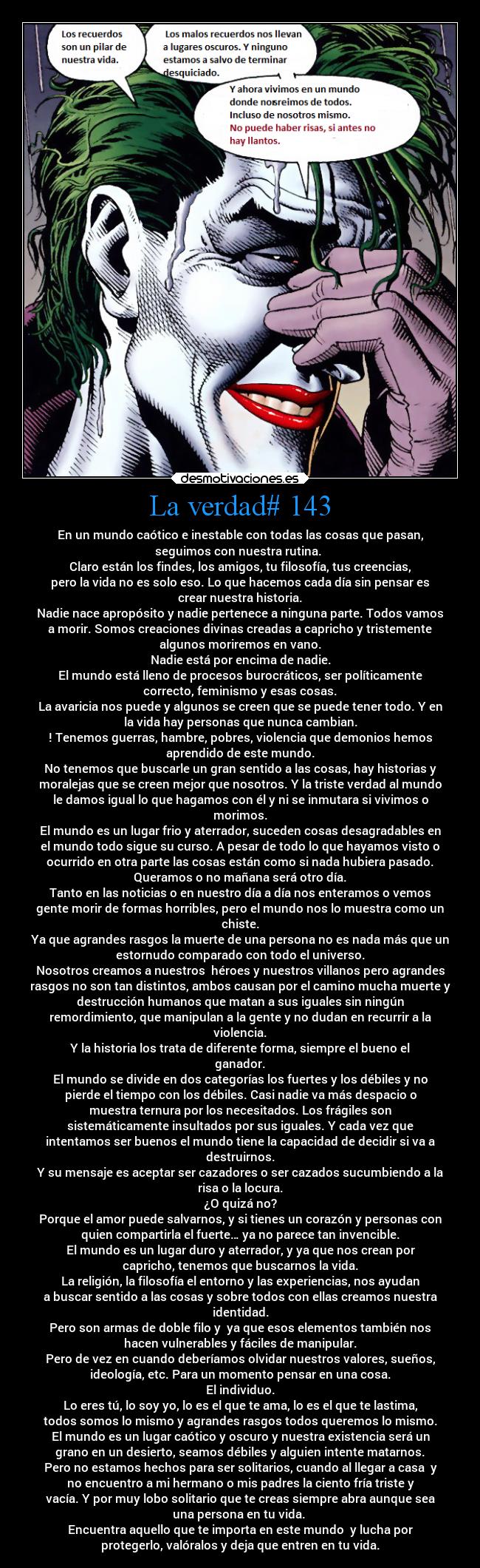 La verdad# 143 - En un mundo caótico e inestable con todas las cosas que pasan,
seguimos con nuestra rutina. 
Claro están los findes, los amigos, tu filosofía, tus creencias,
pero la vida no es solo eso. Lo que hacemos cada día sin pensar es
crear nuestra historia.
Nadie nace apropósito y nadie pertenece a ninguna parte. Todos vamos
a morir. Somos creaciones divinas creadas a capricho y tristemente
algunos moriremos en vano.
Nadie está por encima de nadie.
El mundo está lleno de procesos burocráticos, ser políticamente
correcto, feminismo y esas cosas.
La avaricia nos puede y algunos se creen que se puede tener todo. Y en
la vida hay personas que nunca cambian.
! Tenemos guerras, hambre, pobres, violencia que demonios hemos
aprendido de este mundo.
No tenemos que buscarle un gran sentido a las cosas, hay historias y
moralejas que se creen mejor que nosotros. Y la triste verdad al mundo
le damos igual lo que hagamos con él y ni se inmutara si vivimos o
morimos.
El mundo es un lugar frio y aterrador, suceden cosas desagradables en
el mundo todo sigue su curso. A pesar de todo lo que hayamos visto o
ocurrido en otra parte las cosas están como si nada hubiera pasado.
Queramos o no mañana será otro día.
Tanto en las noticias o en nuestro día a día nos enteramos o vemos
gente morir de formas horribles, pero el mundo nos lo muestra como un
chiste.
Ya que agrandes rasgos la muerte de una persona no es nada más que un
estornudo comparado con todo el universo.
Nosotros creamos a nuestros  héroes y nuestros villanos pero agrandes
rasgos no son tan distintos, ambos causan por el camino mucha muerte y
destrucción humanos que matan a sus iguales sin ningún
remordimiento, que manipulan a la gente y no dudan en recurrir a la
violencia.
Y la historia los trata de diferente forma, siempre el bueno el
ganador.
El mundo se divide en dos categorías los fuertes y los débiles y no
pierde el tiempo con los débiles. Casi nadie va más despacio o
muestra ternura por los necesitados. Los frágiles son
sistemáticamente insultados por sus iguales. Y cada vez que
intentamos ser buenos el mundo tiene la capacidad de decidir si va a
destruirnos.
Y su mensaje es aceptar ser cazadores o ser cazados sucumbiendo a la
risa o la locura.
¿O quizá no?
Porque el amor puede salvarnos, y si tienes un corazón y personas con
quien compartirla el fuerte… ya no parece tan invencible.
El mundo es un lugar duro y aterrador, y ya que nos crean por
capricho, tenemos que buscarnos la vida.
La religión, la filosofía el entorno y las experiencias, nos ayudan
a buscar sentido a las cosas y sobre todos con ellas creamos nuestra
identidad.
Pero son armas de doble filo y  ya que esos elementos también nos
hacen vulnerables y fáciles de manipular.
Pero de vez en cuando deberíamos olvidar nuestros valores, sueños,
ideología, etc. Para un momento pensar en una cosa.
El individuo.
Lo eres tú, lo soy yo, lo es el que te ama, lo es el que te lastima,
todos somos lo mismo y agrandes rasgos todos queremos lo mismo.
El mundo es un lugar caótico y oscuro y nuestra existencia será un
grano en un desierto, seamos débiles y alguien intente matarnos.
Pero no estamos hechos para ser solitarios, cuando al llegar a casa  y
no encuentro a mi hermano o mis padres la ciento fría triste y
vacía. Y por muy lobo solitario que te creas siempre abra aunque sea
una persona en tu vida. 
Encuentra aquello que te importa en este mundo  y lucha por
protegerlo, valóralos y deja que entren en tu vida.