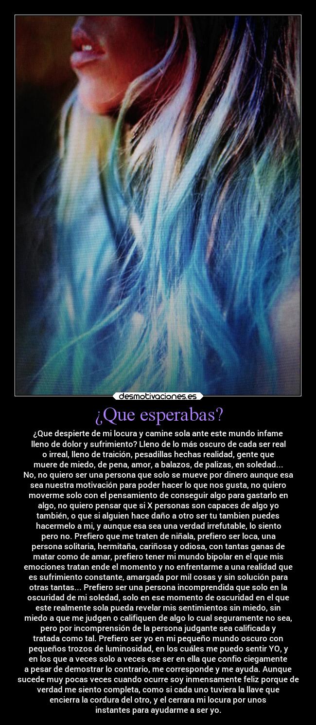¿Que esperabas? - ¿Que despierte de mi locura y camine sola ante este mundo infame
lleno de dolor y sufrimiento? Lleno de lo más oscuro de cada ser real
o irreal, lleno de traición, pesadillas hechas realidad, gente que
muere de miedo, de pena, amor, a balazos, de palizas, en soledad...
No, no quiero ser una persona que solo se mueve por dinero aunque esa
sea nuestra motivación para poder hacer lo que nos gusta, no quiero
moverme solo con el pensamiento de conseguir algo para gastarlo en
algo, no quiero pensar que si X personas son capaces de algo yo
también, o que si alguien hace daño a otro ser tu tambien puedes
hacermelo a mi, y aunque esa sea una verdad irrefutable, lo siento
pero no. Prefiero que me traten de niñala, prefiero ser loca, una
persona solitaria, hermitaña, cariñosa y odiosa, con tantas ganas de
matar como de amar, prefiero tener mi mundo bipolar en el que mis
emociones tratan ende el momento y no enfrentarme a una realidad que
es sufrimiento constante, amargada por mil cosas y sin solución para
otras tantas... Prefiero ser una persona incomprendida que solo en la
oscuridad de mi soledad, solo en ese momento de oscuridad en el que
este realmente sola pueda revelar mis sentimientos sin miedo, sin
miedo a que me judgen o califiquen de algo lo cual seguramente no sea,
pero por incomprensión de la persona judgante sea calificada y
tratada como tal. Prefiero ser yo en mi pequeño mundo oscuro con
pequeños trozos de luminosidad, en los cuáles me puedo sentir YO, y
en los que a veces solo a veces ese ser en ella que confio ciegamente
a pesar de demostrar lo contrario, me corresponde y me ayuda. Aunque
sucede muy pocas veces cuando ocurre soy inmensamente feliz porque de
verdad me siento completa, como si cada uno tuviera la llave que
encierra la cordura del otro, y el cerrara mi locura por unos
instantes para ayudarme a ser yo.