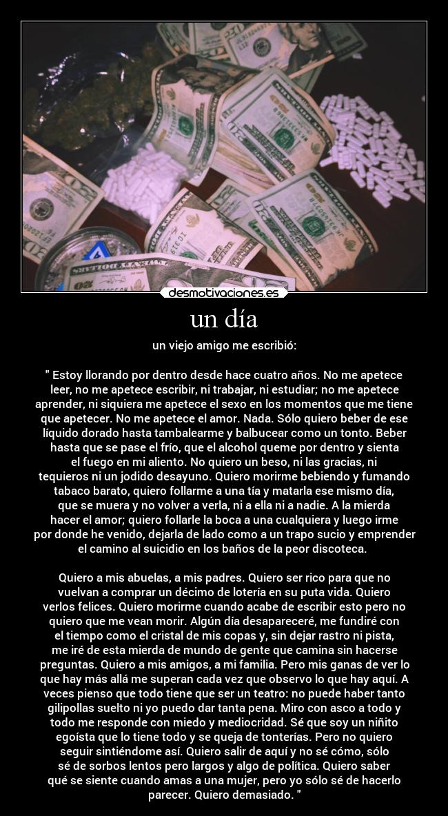 un día - un viejo amigo me escribió:
Estoy llorando por dentro desde hace cuatro años. No me apetece
leer, no me apetece escribir, ni trabajar, ni estudiar; no me apetece
aprender, ni siquiera me apetece el sexo en los momentos que me tiene
que apetecer. No me apetece el amor. Nada. Sólo quiero beber de ese
líquido dorado hasta tambalearme y balbucear como un tonto. Beber
hasta que se pase el frío, que el alcohol queme por dentro y sienta
el fuego en mi aliento. No quiero un beso, ni las gracias, ni
tequieros ni un jodido desayuno. Quiero morirme bebiendo y fumando
tabaco barato, quiero follarme a una tía y matarla ese mismo día,
que se muera y no volver a verla, ni a ella ni a nadie. A la mierda
hacer el amor; quiero follarle la boca a una cualquiera y luego irme
por donde he venido, dejarla de lado como a un trapo sucio y emprender
el camino al suicidio en los baños de la peor discoteca.
Quiero a mis abuelas, a mis padres. Quiero ser rico para que no
vuelvan a comprar un décimo de lotería en su puta vida. Quiero
verlos felices. Quiero morirme cuando acabe de escribir esto pero no
quiero que me vean morir. Algún día desapareceré, me fundiré con
el tiempo como el cristal de mis copas y, sin dejar rastro ni pista,
me iré de esta mierda de mundo de gente que camina sin hacerse
preguntas. Quiero a mis amigos, a mi familia. Pero mis ganas de ver lo
que hay más allá me superan cada vez que observo lo que hay aquí. A
veces pienso que todo tiene que ser un teatro: no puede haber tanto
gilipollas suelto ni yo puedo dar tanta pena. Miro con asco a todo y
todo me responde con miedo y mediocridad. Sé que soy un niñito
egoísta que lo tiene todo y se queja de tonterías. Pero no quiero
seguir sintiéndome así. Quiero salir de aquí y no sé cómo, sólo
sé de sorbos lentos pero largos y algo de política. Quiero saber
qué se siente cuando amas a una mujer, pero yo sólo sé de hacerlo
parecer. Quiero demasiado.