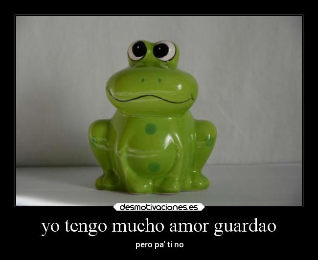 yo tengo mucho amor guardao - pero pa ti no