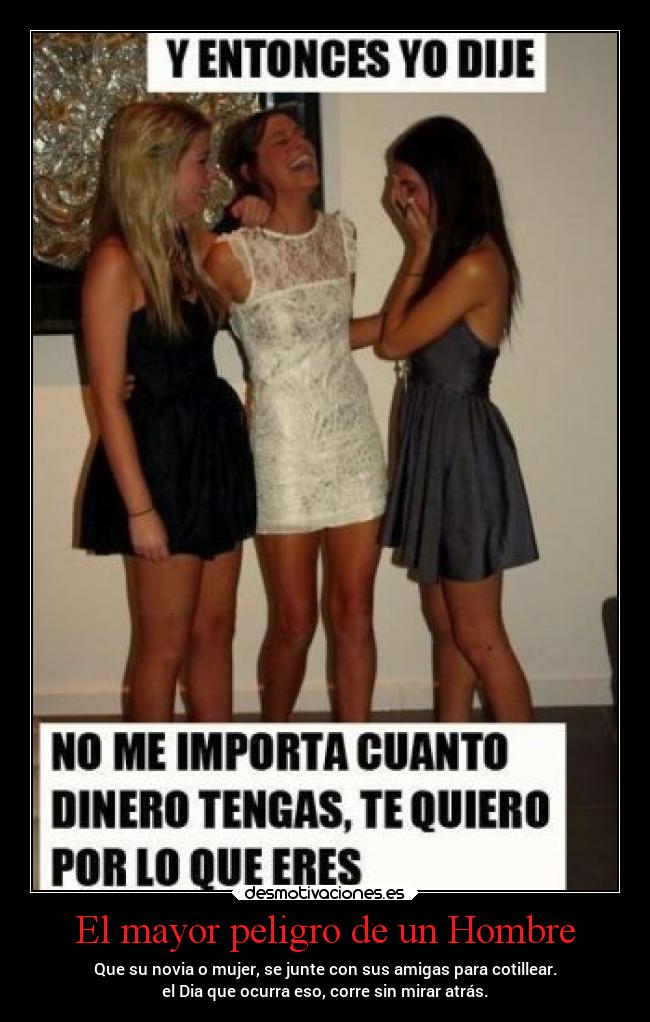El mayor peligro de un Hombre - Que su novia o mujer, se junte con sus amigas para cotillear.
el Dia que ocurra eso, corre sin mirar atrás.