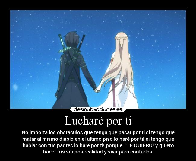 Lucharé por ti - No importa los obstáculos que tenga que pasar por ti,si tengo que
matar al mismo diablo en el ultimo piso lo haré por ti!,si tengo que
hablar con tus padres lo haré por ti!,porque.. TE QUIERO! y quiero
hacer tus sueños realidad y vivir para contarlos!