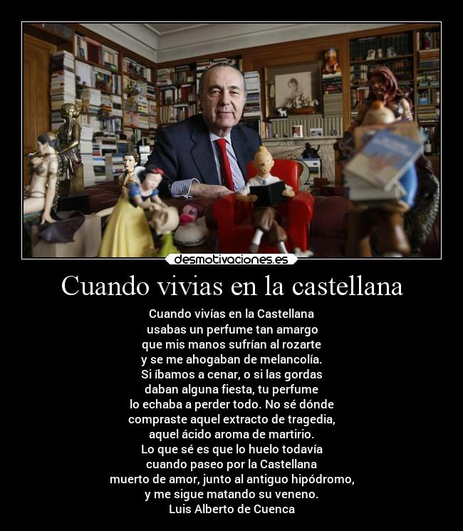 Cuando vivias en la castellana - Cuando vivías en la Castellana
usabas un perfume tan amargo
que mis manos sufrían al rozarte
y se me ahogaban de melancolía.
Si íbamos a cenar, o si las gordas
daban alguna fiesta, tu perfume
lo echaba a perder todo. No sé dónde
compraste aquel extracto de tragedia,
aquel ácido aroma de martirio.
Lo que sé es que lo huelo todavía
cuando paseo por la Castellana
muerto de amor, junto al antiguo hipódromo,
y me sigue matando su veneno.
Luis Alberto de Cuenca