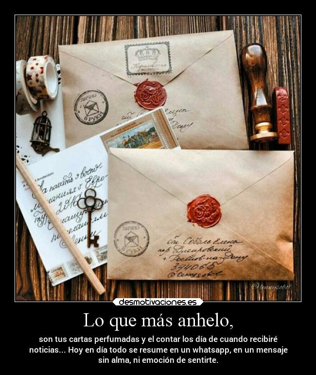 Lo que más anhelo, - son tus cartas perfumadas y el contar los día de cuando recibiré
noticias... Hoy en día todo se resume en un whatsapp, en un mensaje
sin alma, ni emoción de sentirte.