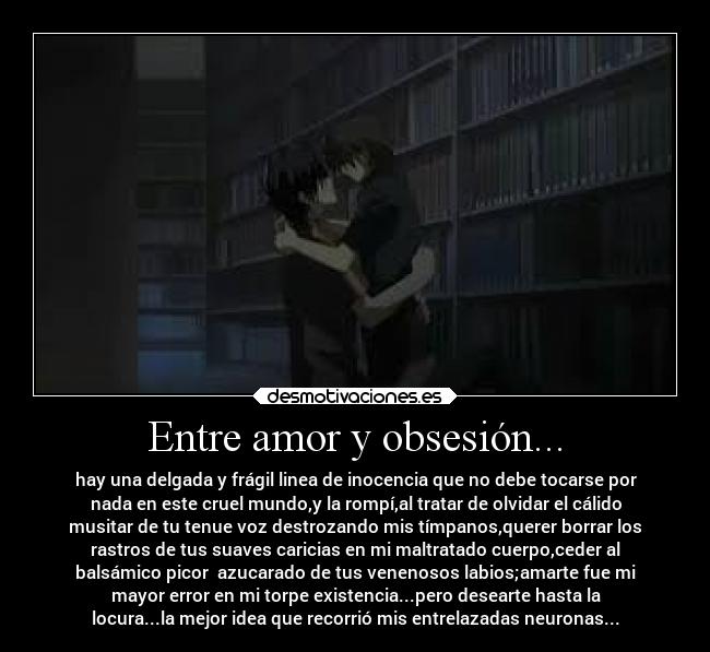 Entre amor y obsesión... - hay una delgada y frágil linea de inocencia que no debe tocarse por
nada en este cruel mundo,y la rompí,al tratar de olvidar el cálido
musitar de tu tenue voz destrozando mis tímpanos,querer borrar los
rastros de tus suaves caricias en mi maltratado cuerpo,ceder al
balsámico picor azucarado de tus venenosos labios;amarte fue mi
mayor error en mi torpe existencia...pero desearte hasta la
locura...la mejor idea que recorrió mis entrelazadas neuronas...