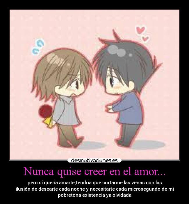 Nunca quise creer en el amor... - pero si quería amarte,tendría que cortarme las venas con las
ilusión de desearte cada noche y necesitarte cada microsegundo de mi
pobretona existencia ya olvidada