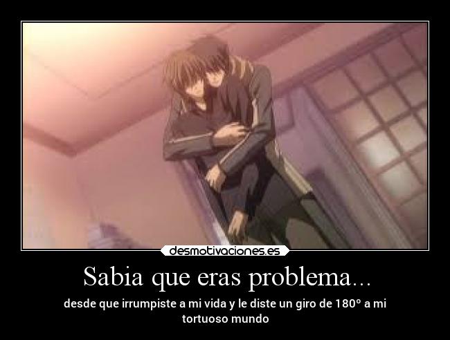 Sabia que eras problema... - desde que irrumpiste a mi vida y le diste un giro de 180º a mi
tortuoso mundo