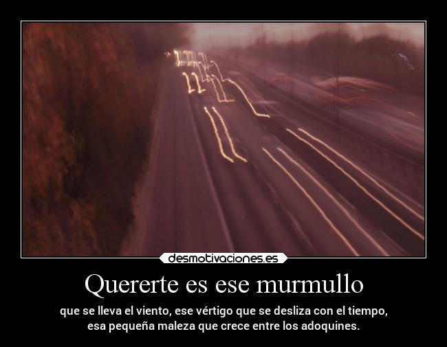 Quererte es ese murmullo - que se lleva el viento, ese vértigo que se desliza con el tiempo,
esa pequeña maleza que crece entre los adoquines.