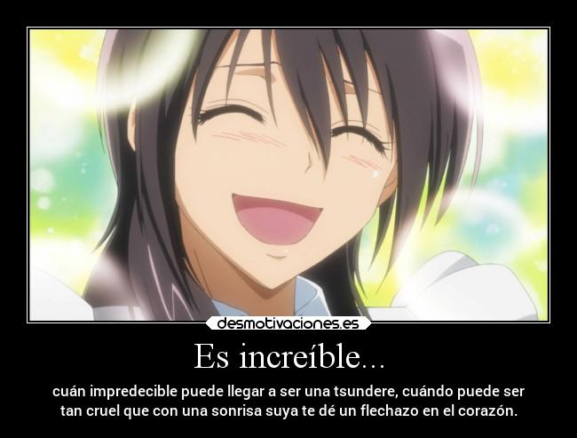 Es increíble... - cuán impredecible puede llegar a ser una tsundere, cuándo puede ser
tan cruel que con una sonrisa suya te dé un flechazo en el corazón.