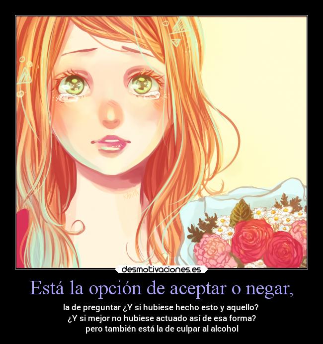 Está la opción de aceptar o negar, - la de preguntar ¿Y si hubiese hecho esto y aquello?
¿Y si mejor no hubiese actuado así de esa forma?
pero también está la de culpar al alcohol