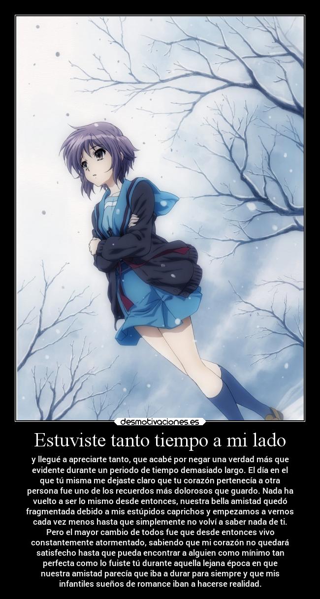 Estuviste tanto tiempo a mi lado - y llegué a apreciarte tanto, que acabé por negar una verdad más que
evidente durante un periodo de tiempo demasiado largo. El día en el
que tú misma me dejaste claro que tu corazón pertenecía a otra
persona fue uno de los recuerdos más dolorosos que guardo. Nada ha
vuelto a ser lo mismo desde entonces, nuestra bella amistad quedó
fragmentada debido a mis estúpidos caprichos y empezamos a vernos
cada vez menos hasta que simplemente no volví a saber nada de ti.
Pero el mayor cambio de todos fue que desde entonces vivo
constantemente atormentado, sabiendo que mi corazón no quedará
satisfecho hasta que pueda encontrar a alguien como mínimo tan
perfecta como lo fuiste tú durante aquella lejana época en que
nuestra amistad parecía que iba a durar para siempre y que mis
infantiles sueños de romance iban a hacerse realidad.