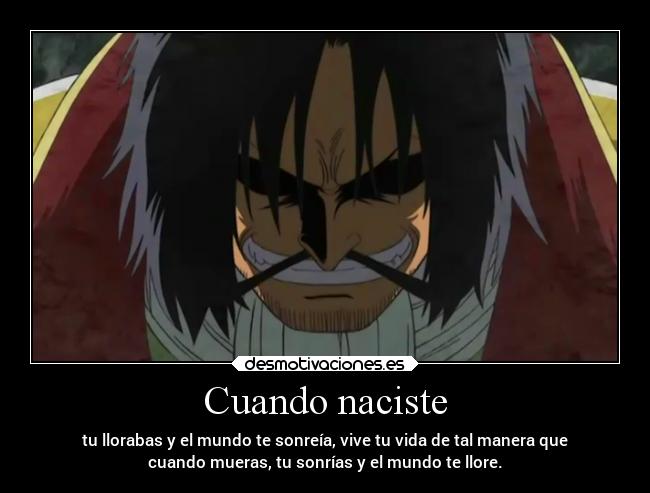 Cuando naciste - tu llorabas y el mundo te sonreía, vive tu vida de tal manera que
cuando mueras, tu sonrías y el mundo te llore.