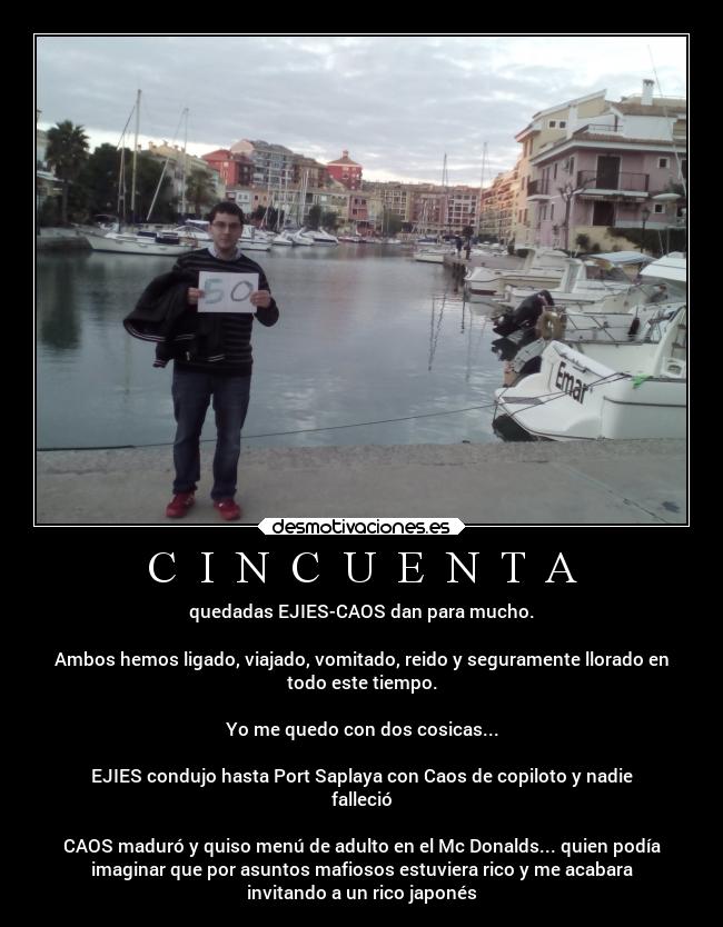 C  I  N  C  U  E  N  T  A - quedadas EJIES-CAOS dan para mucho.

Ambos hemos ligado, viajado, vomitado, reido y seguramente llorado en
todo este tiempo.

Yo me quedo con dos cosicas...

EJIES condujo hasta Port Saplaya con Caos de copiloto y nadie
falleció

CAOS maduró y quiso menú de adulto en el Mc Donalds... quien podía
imaginar que por asuntos mafiosos estuviera rico y me acabara
invitando a un rico japonés