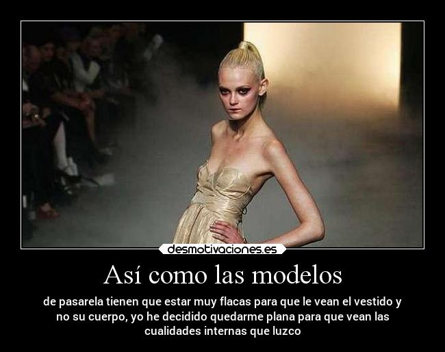 Así como las modelos - de pasarela tienen que estar muy flacas para que le vean el vestido y
no su cuerpo, yo he decidido quedarme plana para que vean las
cualidades internas que luzco