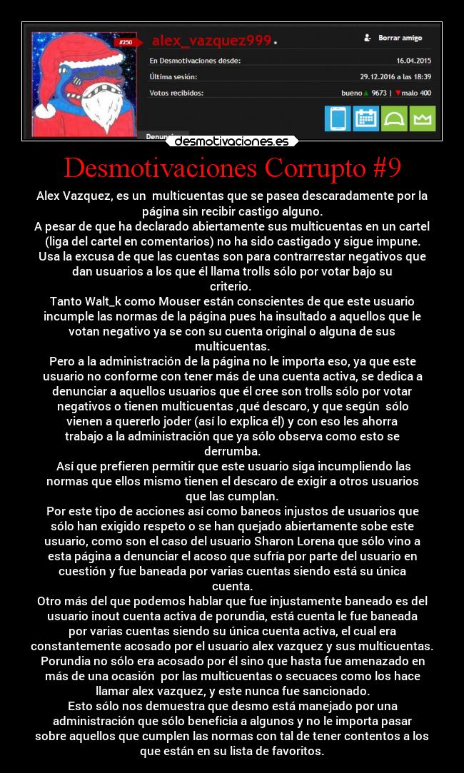 Desmotivaciones Corrupto #9 - Alex Vazquez, es un  multicuentas que se pasea descaradamente por la
página sin recibir castigo alguno.
A pesar de que ha declarado abiertamente sus multicuentas en un cartel
(liga del cartel en comentarios) no ha sido castigado y sigue impune.
Usa la excusa de que las cuentas son para contrarrestar negativos que
dan usuarios a los que él llama trolls sólo por votar bajo su
criterio. 
Tanto Walt_k como Mouser están conscientes de que este usuario
incumple las normas de la página pues ha insultado a aquellos que le
votan negativo ya se con su cuenta original o alguna de sus
multicuentas.
Pero a la administración de la página no le importa eso, ya que este
usuario no conforme con tener más de una cuenta activa, se dedica a
denunciar a aquellos usuarios que él cree son trolls sólo por votar
negativos o tienen multicuentas ,qué descaro, y que según  sólo
vienen a quererlo joder (así lo explica él) y con eso les ahorra
trabajo a la administración que ya sólo observa como esto se
derrumba.
 Así que prefieren permitir que este usuario siga incumpliendo las
normas que ellos mismo tienen el descaro de exigir a otros usuarios
que las cumplan.
Por este tipo de acciones así como baneos injustos de usuarios que
sólo han exigido respeto o se han quejado abiertamente sobe este
usuario, como son el caso del usuario Sharon Lorena que sólo vino a
esta página a denunciar el acoso que sufría por parte del usuario en
cuestión y fue baneada por varias cuentas siendo está su única
cuenta.
Otro más del que podemos hablar que fue injustamente baneado es del
usuario inout cuenta activa de porundia, está cuenta le fue baneada
por varias cuentas siendo su única cuenta activa, el cual era
constantemente acosado por el usuario alex vazquez y sus multicuentas.
Porundia no sólo era acosado por él sino que hasta fue amenazado en
más de una ocasión  por las multicuentas o secuaces como los hace
llamar alex vazquez, y este nunca fue sancionado.
Esto sólo nos demuestra que desmo está manejado por una
administración que sólo beneficia a algunos y no le importa pasar
sobre aquellos que cumplen las normas con tal de tener contentos a los
que están en su lista de favoritos.