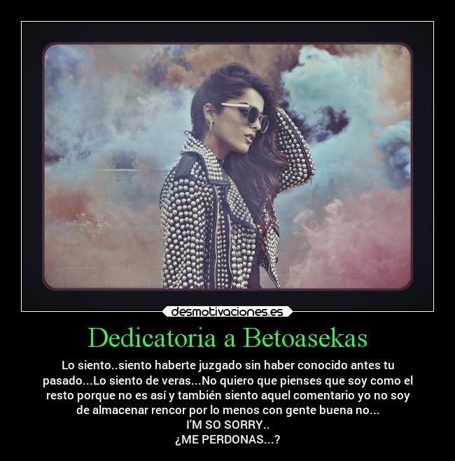 Dedicatoria a Betoasekas - Lo siento..siento haberte juzgado sin haber conocido antes tu
pasado...Lo siento de veras...No quiero que pienses que soy como el
resto porque no es así y también siento aquel comentario yo no soy
de almacenar rencor por lo menos con gente buena no...
IM SO SORRY..
¿ME PERDONAS...?