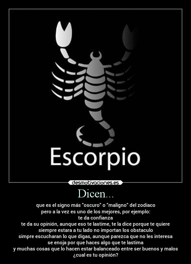 Dicen... - que es el signo más oscuro o maligno del zodiaco
pero a la vez es uno de los mejores, por ejemplo:
te da confianza
te da su opinión, aunque eso te lastime, te la dice porque te quiere
siempre estara a tu lado no importan los obstaculo
simpre escucharan lo que digas, aunque parezca que no les interesa
se enoja por que haces algo que te lastima
y muchas cosas que lo hacen estar balanceado entre ser buenos y malos
¿cual es tu opinión?