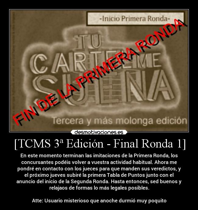 [TCMS 3ª Edición - Final Ronda 1] - En este momento terminan las imitaciones de la Primera Ronda, los
concursantes podéis volver a vuestra actividad habitual. Ahora me
pondré en contacto con los jueces para que manden sus veredictos, y
el próximo jueves subiré la primera Tabla de Puntos junto con el
anuncio del inicio de la Segunda Ronda. Hasta entonces, sed buenos y
relajaos de formas lo más legales posibles.

Atte: Usuario misterioso que anoche durmió muy poquito