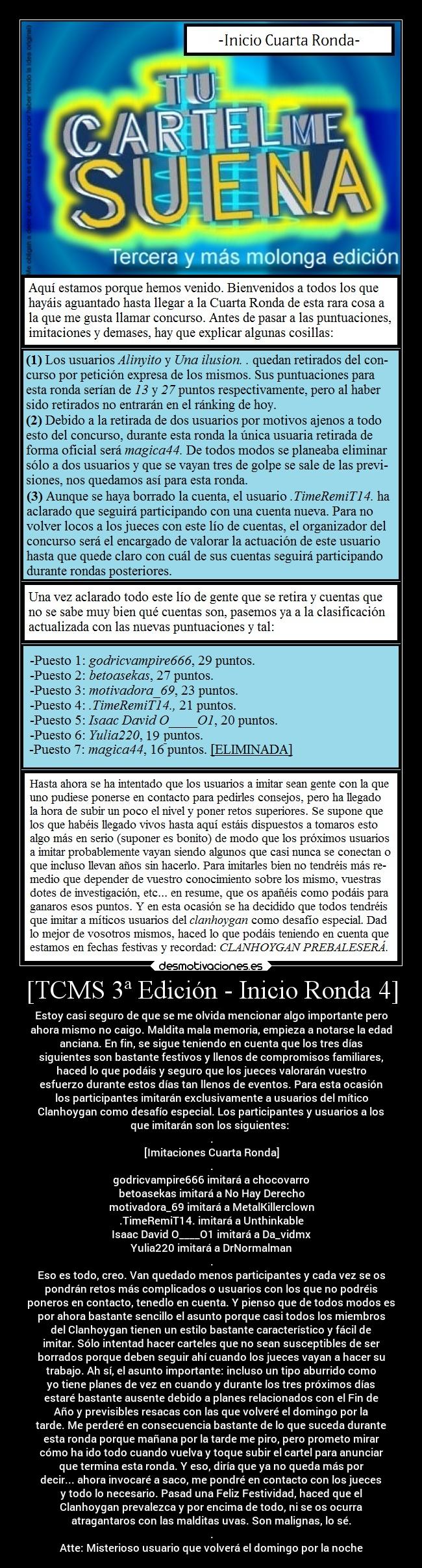 [TCMS 3ª Edición - Inicio Ronda 4] - Estoy casi seguro de que se me olvida mencionar algo importante pero
ahora mismo no caigo. Maldita mala memoria, empieza a notarse la edad
anciana. En fin, se sigue teniendo en cuenta que los tres días
siguientes son bastante festivos y llenos de compromisos familiares,
haced lo que podáis y seguro que los jueces valorarán vuestro
esfuerzo durante estos días tan llenos de eventos. Para esta ocasión
los participantes imitarán exclusivamente a usuarios del mítico
Clanhoygan como desafío especial. Los participantes y usuarios a los
que imitarán son los siguientes: 
.
[Imitaciones Cuarta Ronda]
.
godricvampire666 imitará a chocovarro
betoasekas imitará a No Hay Derecho
motivadora_69 imitará a MetalKillerclown
.TimeRemiT14. imitará a Unthinkable
Isaac David O____O1 imitará a Da_vidmx
Yulia220 imitará a DrNormalman
.
Eso es todo, creo. Van quedado menos participantes y cada vez se os
pondrán retos más complicados o usuarios con los que no podréis
poneros en contacto, tenedlo en cuenta. Y pienso que de todos modos es
por ahora bastante sencillo el asunto porque casi todos los miembros
del Clanhoygan tienen un estilo bastante característico y fácil de
imitar. Sólo intentad hacer carteles que no sean susceptibles de ser
borrados porque deben seguir ahí cuando los jueces vayan a hacer su
trabajo. Ah sí, el asunto importante: incluso un tipo aburrido como
yo tiene planes de vez en cuando y durante los tres próximos días
estaré bastante ausente debido a planes relacionados con el Fin de
Año y previsibles resacas con las que volveré el domingo por la
tarde. Me perderé en consecuencia bastante de lo que suceda durante
esta ronda porque mañana por la tarde me piro, pero prometo mirar
cómo ha ido todo cuando vuelva y toque subir el cartel para anunciar
que termina esta ronda. Y eso, diría que ya no queda más por
decir... ahora invocaré a saco, me pondré en contacto con los jueces
y todo lo necesario. Pasad una Feliz Festividad, haced que el
Clanhoygan prevalezca y por encima de todo, ni se os ocurra
atragantaros con las malditas uvas. Son malignas, lo sé.
.
Atte: Misterioso usuario que volverá el domingo por la noche