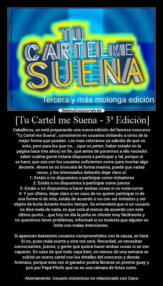 [Tu Cartel me Suena - 3ª Edición] - Caballeros, se está preparando una nueva edición del famoso concurso
Tu Cartel me Suena, consistente en usuarios imitando a otros de la
mejor forma que puedan. Los más veteranos ya sabréis de qué va
esto, pero para los que no... (que os peten, haber estado en la
página hace tres años) en fin, que antes de ponernos a ello necesito
saber cuánta gente estaría dispuesta a participar y tal, porque si
se hace, que sea con los usuarios suficientes como para montar algo
decente. Ahora se os invocará de forma masiva, puede que varias
veces, y los interesados deberéis dejar claro si:
1: Estáis o no dispuestos a participar como imitadores
2: Estáis o no dispuestos a participar como jueces
3: Estáis o no dispuestos a hacer ambas cosas si os mola currar
4: Y por último, dejar claro si en caso de no querer participar ni de
una forma ni de otra, estáis de acuerdo o no con ser imitados y ser
objeto de burla durante mucho tiempo. Se entenderá que si un usuario
no dice nada de nada, es que está al menos de acuerdo con este
último punto... que hoy en día la peña se ofende muy fácilmente y
no queremos tener problemas, informad si os molesta que alguien os
imite con malas intenciones. 
.
Si aparecen bastantes usuarios comprometidos con la causa, se hará.
Si no, pues mala suerte y otra vez será. Recordad, se necesitan
concursantes, jueces, y gente que quiera hacer ambas cosas si se ven
capaces. En caso de que todo vaya bien, en menos de una semana se
subirá un nuevo cartel con los detalles del concurso y demás.
Animaos, porque esta vez el ganador podría llevarse un premio guay y
juro por Papá Pitufo que no es una cámara de fotos cutre.

-Atentamente: Usuario misterioso no relacionado con Caos-