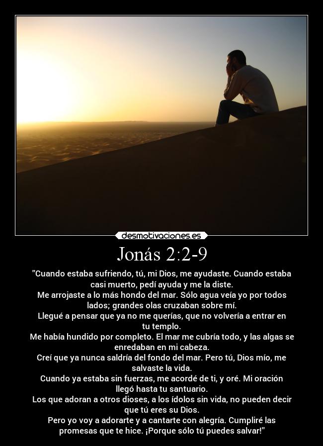 Jonás 2:2-9 - Cuando estaba sufriendo, tú, mi Dios, me ayudaste. Cuando estaba
casi muerto, pedí ayuda y me la diste.
Me arrojaste a lo más hondo del mar. Sólo agua veía yo por todos
lados; grandes olas cruzaban sobre mí.
Llegué a pensar que ya no me querías, que no volvería a entrar en
tu templo.
Me había hundido por completo. El mar me cubría todo, y las algas se
enredaban en mi cabeza.
Creí que ya nunca saldría del fondo del mar. Pero tú, Dios mío, me
salvaste la vida.
Cuando ya estaba sin fuerzas, me acordé de ti, y oré. Mi oración
llegó hasta tu santuario.
Los que adoran a otros dioses, a los ídolos sin vida, no pueden decir
que tú eres su Dios.
Pero yo voy a adorarte y a cantarte con alegría. Cumpliré las
promesas que te hice. ¡Porque sólo tú puedes salvar!