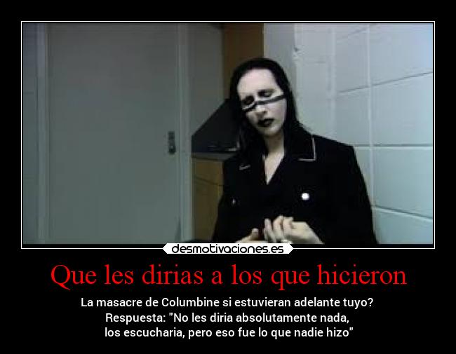 Que les dirias a los que hicieron - La masacre de Columbine si estuvieran adelante tuyo?
Respuesta: No les diria absolutamente nada,
los escucharia, pero eso fue lo que nadie hizo