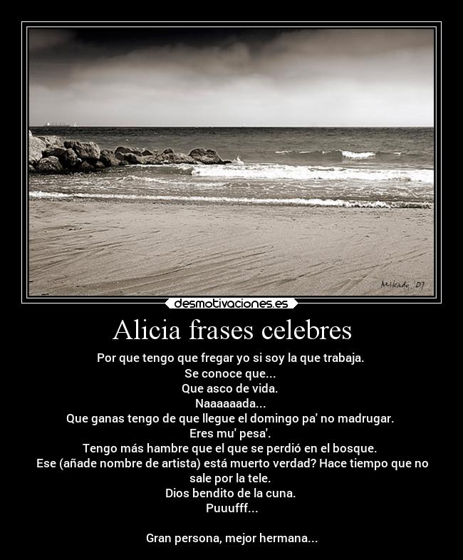 Alicia frases celebres - Por que tengo que fregar yo si soy la que trabaja. 
Se conoce que... 
Que asco de vida. 
Naaaaaada... 
Que ganas tengo de que llegue el domingo pa no madrugar. 
Eres mu pesa. 
Tengo más hambre que el que se perdió en el bosque. 
Ese (añade nombre de artista) está muerto verdad? Hace tiempo que no
sale por la tele. 
Dios bendito de la cuna. 
Puuufff...

Gran persona, mejor hermana...
