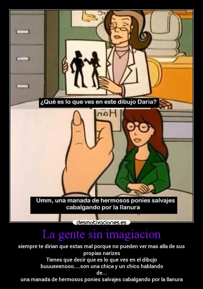 La gente sin imagiacion - siempre te dirian que estas mal porque no pueden ver mas alla de sus
propias narizes
Tienes que decir que es lo que ves en el dibujo
buuueeenooo....son una chica y un chico hablando
de...
una manada de hermosos ponies salvajes cabalgando por la llanura