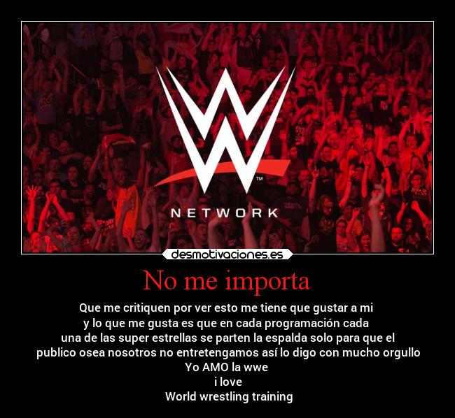 No me importa - Que me critiquen por ver esto me tiene que gustar a mi
y lo que me gusta es que en cada programación cada
una de las super estrellas se parten la espalda solo para que el
publico osea nosotros no entretengamos así lo digo con mucho orgullo
Yo AMO la wwe
i love
World wrestling training