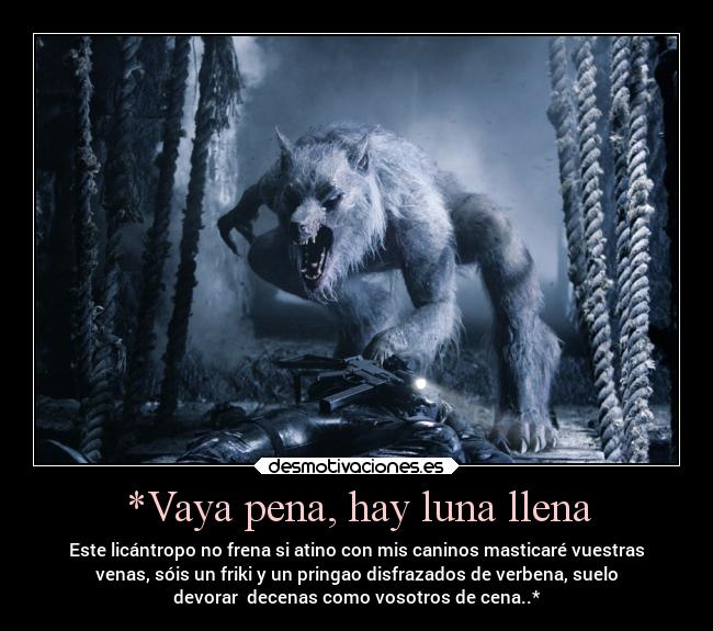 *Vaya pena, hay luna llena - Este licántropo no frena si atino con mis caninos masticaré vuestras
venas, sóis un friki y un pringao disfrazados de verbena, suelo
devorar  decenas como vosotros de cena..*