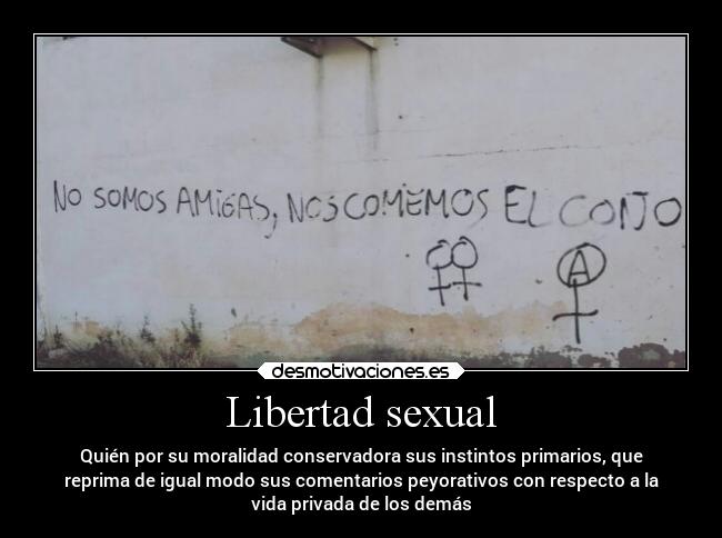 Libertad sexual - Quién por su moralidad conservadora sus instintos primarios, que
reprima de igual modo sus comentarios peyorativos con respecto a la
vida privada de los demás