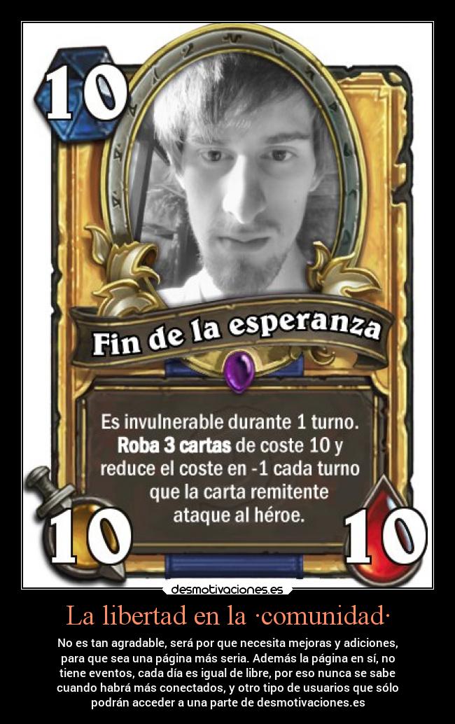 La libertad en la ·comunidad· - No es tan agradable, será por que necesita mejoras y adiciones,
para que sea una página más seria. Además la página en sí, no
tiene eventos, cada día es igual de libre, por eso nunca se sabe
cuando habrá más conectados, y otro tipo de usuarios que sólo
podrán acceder a una parte de desmotivaciones.es