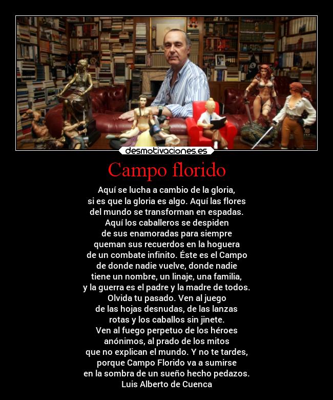 Campo florido - Aquí se lucha a cambio de la gloria,
si es que la gloria es algo. Aquí las flores
del mundo se transforman en espadas.
Aquí los caballeros se despiden
de sus enamoradas para siempre
queman sus recuerdos en la hoguera
de un combate infinito. Éste es el Campo
de donde nadie vuelve, donde nadie
tiene un nombre, un linaje, una familia,
y la guerra es el padre y la madre de todos.
Olvida tu pasado. Ven al juego
de las hojas desnudas, de las lanzas
rotas y los caballos sin jinete.
Ven al fuego perpetuo de los héroes
anónimos, al prado de los mitos
que no explican el mundo. Y no te tardes,
porque Campo Florido va a sumirse
en la sombra de un sueño hecho pedazos.
Luis Alberto de Cuenca