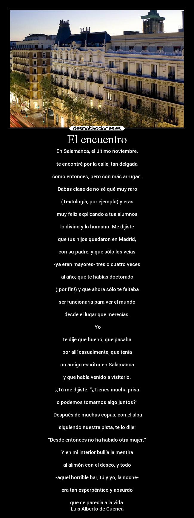 El encuentro - En Salamanca, el último noviembre,
te encontré por la calle, tan delgada
como entonces, pero con más arrugas.
Dabas clase de no sé qué muy raro
(Textología, por ejemplo) y eras
muy feliz explicando a tus alumnos
lo divino y lo humano. Me dijiste
que tus hijos quedaron en Madrid,
con su padre, y que sólo los veías
-ya eran mayores- tres o cuatro veces
al año; que te habías doctorado
(¡por fin!) y que ahora sólo te faltaba
ser funcionaria para ver el mundo
desde el lugar que merecías.
Yo
te dije que bueno, que pasaba
por allí casualmente, que tenía
un amigo escritor en Salamanca
y que había venido a visitarlo.
¿Tú me dijiste: “¿Tienes mucha prisa
o podemos tomarnos algo juntos?”
Después de muchas copas, con el alba
siguiendo nuestra pista, te lo dije:
“Desde entonces no ha habido otra mujer.”
Y en mi interior bullía la mentira
al alimón con el deseo, y todo
-aquel horrible bar, tú y yo, la noche-
era tan esperpéntico y absurdo
que se parecía a la vida.
Luis Alberto de Cuenca