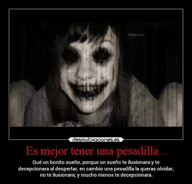 Es mejor tener una pesadilla... - Qué un bonito sueño, porque un sueño te ilusionara y te
decepcionara al despertar, en cambio una pesadilla la queras olvidar,
no te ilusionara, y mucho menos te decepcionara.