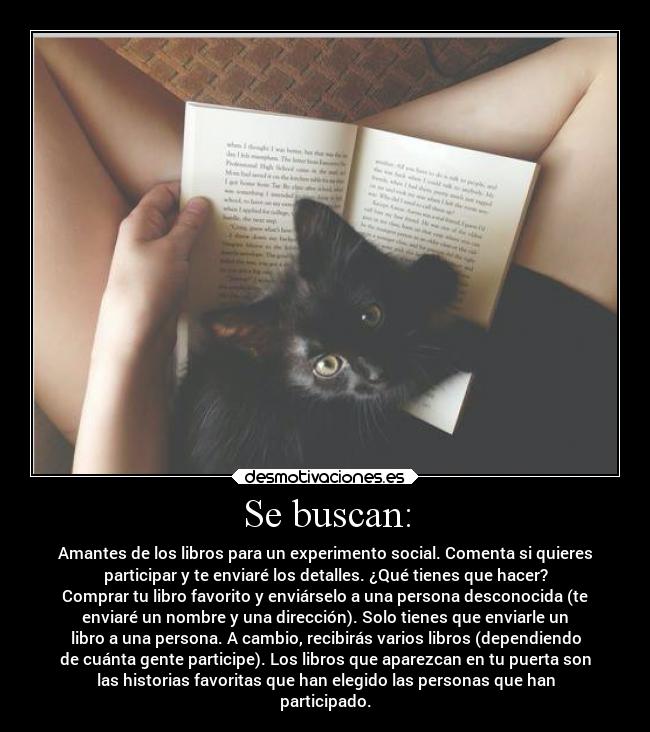Se buscan: - Amantes de los libros para un experimento social. Comenta si quieres
participar y te enviaré los detalles. ¿Qué tienes que hacer?
Comprar tu libro favorito y enviárselo a una persona desconocida (te
enviaré un nombre y una dirección). Solo tienes que enviarle un
libro a una persona. A cambio, recibirás varios libros (dependiendo
de cuánta gente participe). Los libros que aparezcan en tu puerta son
las historias favoritas que han elegido las personas que han
participado.