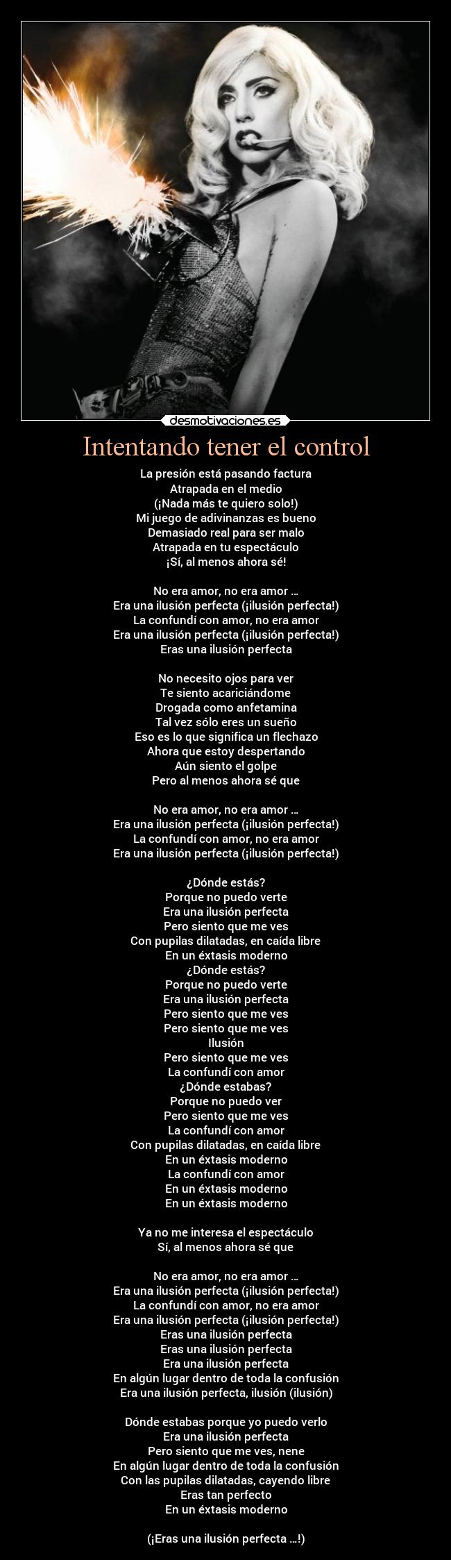 Intentando tener el control - La presión está pasando factura
Atrapada en el medio
(¡Nada más te quiero solo!)
Mi juego de adivinanzas es bueno
Demasiado real para ser malo
Atrapada en tu espectáculo
¡Sí, al menos ahora sé!

No era amor, no era amor …
Era una ilusión perfecta (¡ilusión perfecta!)
La confundí con amor, no era amor
Era una ilusión perfecta (¡ilusión perfecta!)
Eras una ilusión perfecta

No necesito ojos para ver
Te siento acariciándome
Drogada como anfetamina
Tal vez sólo eres un sueño
Eso es lo que significa un flechazo
Ahora que estoy despertando
Aún siento el golpe
Pero al menos ahora sé que

No era amor, no era amor …
Era una ilusión perfecta (¡ilusión perfecta!)
La confundí con amor, no era amor
Era una ilusión perfecta (¡ilusión perfecta!)

¿Dónde estás?
Porque no puedo verte
Era una ilusión perfecta
Pero siento que me ves
Con pupilas dilatadas, en caída libre
En un éxtasis moderno
¿Dónde estás?
Porque no puedo verte
Era una ilusión perfecta
Pero siento que me ves
Pero siento que me ves
Ilusión
Pero siento que me ves
La confundí con amor
¿Dónde estabas?
Porque no puedo ver
Pero siento que me ves
La confundí con amor
Con pupilas dilatadas, en caída libre
En un éxtasis moderno
La confundí con amor
En un éxtasis moderno
En un éxtasis moderno

Ya no me interesa el espectáculo
Sí, al menos ahora sé que

No era amor, no era amor …
Era una ilusión perfecta (¡ilusión perfecta!)
La confundí con amor, no era amor
Era una ilusión perfecta (¡ilusión perfecta!)
Eras una ilusión perfecta
Eras una ilusión perfecta
Era una ilusión perfecta
En algún lugar dentro de toda la confusión
Era una ilusión perfecta, ilusión (ilusión)

Dónde estabas porque yo puedo verlo
Era una ilusión perfecta
Pero siento que me ves, nene
En algún lugar dentro de toda la confusión
Con las pupilas dilatadas, cayendo libre
Eras tan perfecto
En un éxtasis moderno

(¡Eras una ilusión perfecta …!)