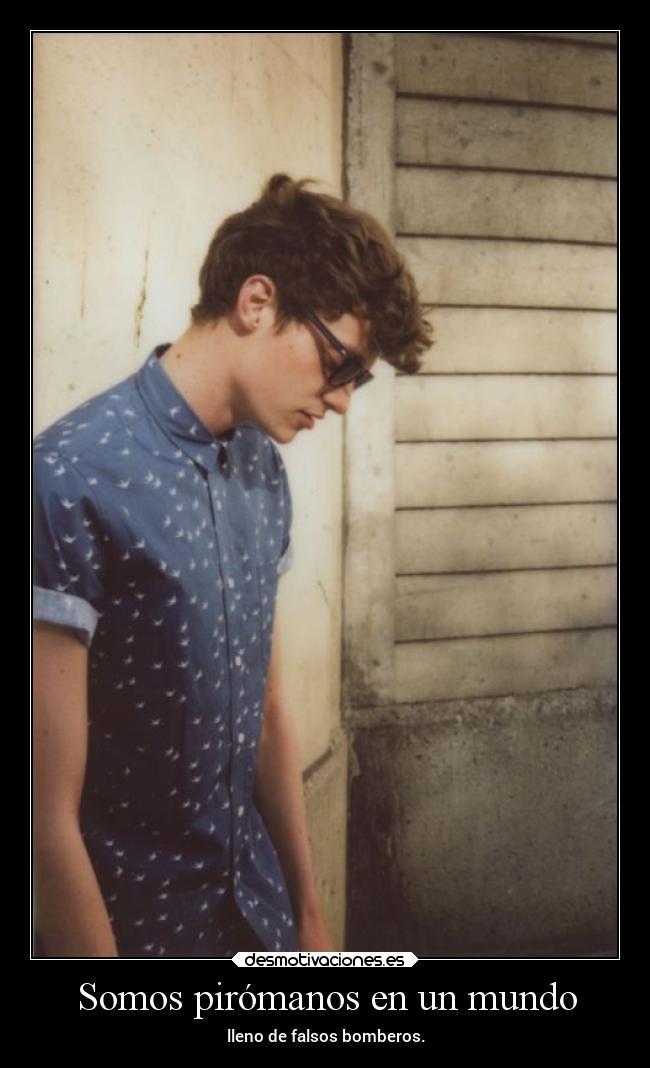 Somos pirómanos en un mundo - lleno de falsos bomberos.