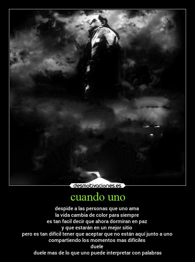 cuando uno - despide a las personas que uno ama 
la vida cambia de color para siempre 
es tan facil decir que ahora dormiran en paz 
y que estarán en un mejor sitio 
pero es tan difícil tener que aceptar que no están aquí junto a uno 
compartiendo los momentos mas difíciles 
duele 
duele mas de lo que uno puede interpretar con palabras