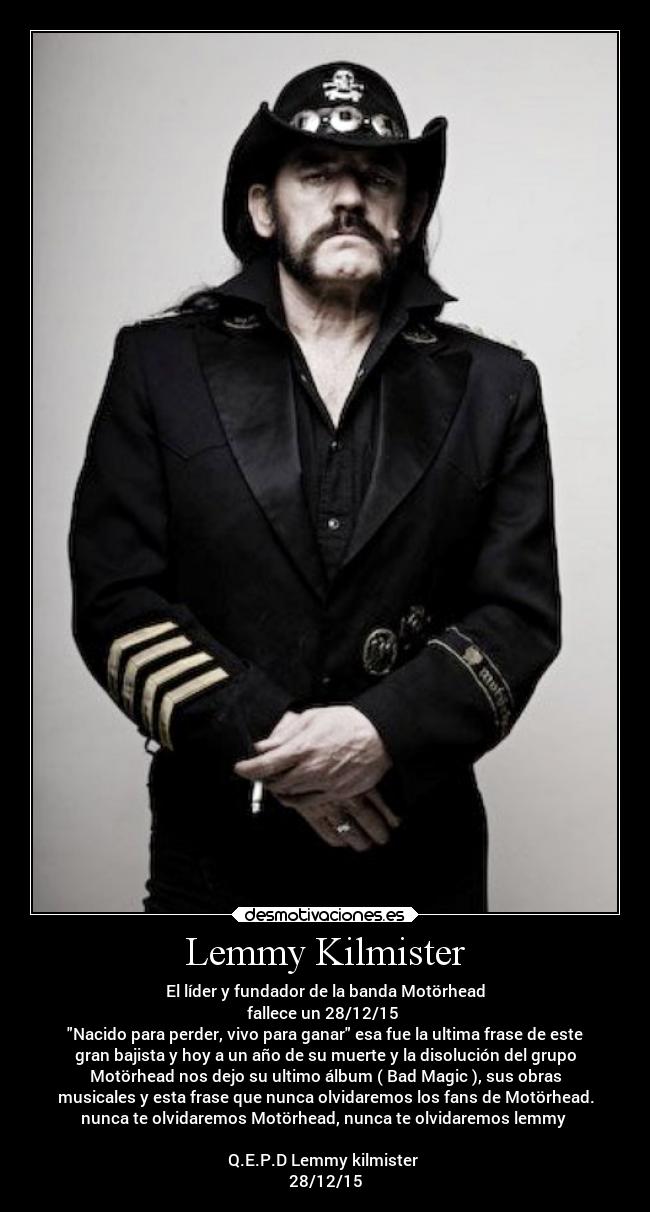 Lemmy Kilmister - El líder y fundador de la banda Motörhead
fallece un 28/12/15
Nacido para perder, vivo para ganar esa fue la ultima frase de este
gran bajista y hoy a un año de su muerte y la disolución del grupo
Motörhead nos dejo su ultimo álbum ( Bad Magic ), sus obras
musicales y esta frase que nunca olvidaremos los fans de Motörhead.
nunca te olvidaremos Motörhead, nunca te olvidaremos lemmy
Q.E.P.D Lemmy kilmister
28/12/15