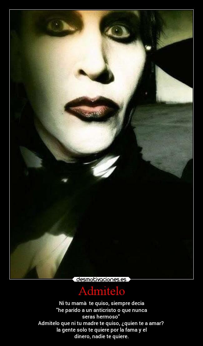 Admitelo - Ni tu mamà te quiso, siempre decia
he parido a un anticristo o que nunca
seras hermoso
Admitelo que ni tu madre te quiso, ¿quien te a amar?
la gente solo te quiere por la fama y el
dinero, nadie te quiere.