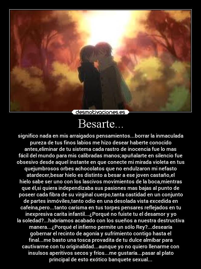 Besarte... - significo nada en mis arraigados pensamientos...borrar la inmaculada
pureza de tus finos labios me hizo desear haberte conocido
antes,eliminar de tu sistema cada rastro de inocencia fue lo mas
fácil del mundo para mis calibradas manos;apuñalarte en silencio fue
obsesivo desde aquel instante en que conecte mi mirada violeta en tus
quejumbrosos orbes achocolatos que no endulzaron mi nefasto
atardecer,besar hielo es distinto a besar a ese joven castaño,el
hielo sabe ser uno con los lascivos movimientos de la boca,mientras
que él,si quiera independizaba sus pasiones mas bajas al punto de
poseer cada fibra de su virginal cuerpo,tanta castidad en un conjunto
de partes inmóviles,tanto odio en una desolada vista excedida en
cafeína,pero...tanto carisma en tus torpes pensares reflejados en tu
inexpresiva carita infantil...¿Porqué no fuiste tu el desamor y yo
la soledad?...habríamos acabado con los sueños a nuestra destructiva
manera...¿Porqué el infierno permite un sólo Rey?...desearía
gobernar el recinto de agonía y sufrimiento contigo hasta el
final...me basto una tosca provadita de tu dulce almíbar para
cautivarme con tu originalidad...aunque yo no quiero llenarme con
insulsos aperitivos secos y fríos...me gustaría...pasar al plato
principal de esto exótico banquete sexual...