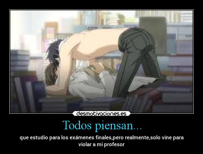 Todos piensan... - que estudio para los exámenes finales,pero realmente,solo vine para
violar a mi profesor