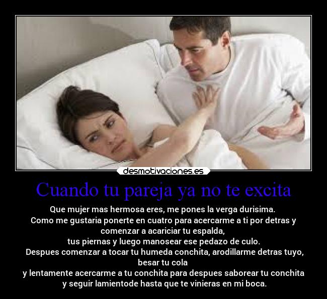 Cuando tu pareja ya no te excita - Que mujer mas hermosa eres, me pones la verga durisima.
Como me gustaria ponerte en cuatro para acercarme a ti por detras y
comenzar a acariciar tu espalda,
tus piernas y luego manosear ese pedazo de culo.
Despues comenzar a tocar tu humeda conchita, arodillarme detras tuyo,
besar tu cola
y lentamente acercarme a tu conchita para despues saborear tu conchita
y seguir lamientode hasta que te vinieras en mi boca.