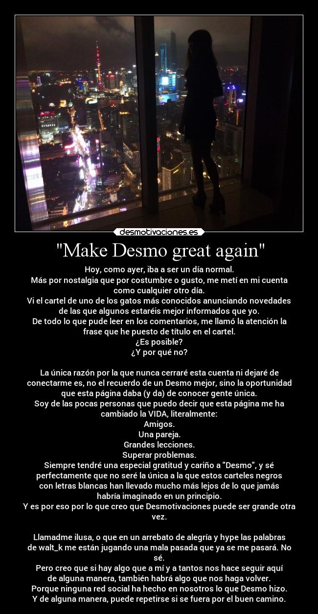 Make Desmo great again - Hoy, como ayer, iba a ser un día normal.
Más por nostalgia que por costumbre o gusto, me metí en mi cuenta
como cualquier otro día.
Vi el cartel de uno de los gatos más conocidos anunciando novedades
de las que algunos estaréis mejor informados que yo.
De todo lo que pude leer en los comentarios, me llamó la atención la
frase que he puesto de título en el cartel.
¿Es posible?
¿Y por qué no?

La única razón por la que nunca cerraré esta cuenta ni dejaré de
conectarme es, no el recuerdo de un Desmo mejor, sino la oportunidad
que esta página daba (y da) de conocer gente única.
Soy de las pocas personas que puedo decir que esta página me ha
cambiado la VIDA, literalmente:
Amigos.
Una pareja.
Grandes lecciones.
Superar problemas.
Siempre tendré una especial gratitud y cariño a Desmo, y sé
perfectamente que no seré la única a la que estos carteles negros
con letras blancas han llevado mucho más lejos de lo que jamás
habría imaginado en un principio.
Y es por eso por lo que creo que Desmotivaciones puede ser grande otra
vez.

Llamadme ilusa, o que en un arrebato de alegría y hype las palabras
de walt_k me están jugando una mala pasada que ya se me pasará. No
sé.
Pero creo que si hay algo que a mí y a tantos nos hace seguir aquí
de alguna manera, también habrá algo que nos haga volver.
Porque ninguna red social ha hecho en nosotros lo que Desmo hizo.
Y de alguna manera, puede repetirse si se fuera por el buen camino.