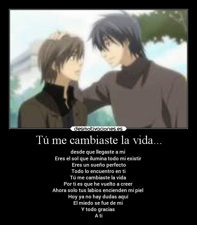 Tú me cambiaste la vida... - desde que llegaste a mi
Eres el sol que ilumina todo mi existir
Eres un sueño perfecto
Todo lo encuentro en ti
Tú me cambiaste la vida
Por ti es que he vuelto a creer
Ahora solo tus labios encienden mi piel
Hoy ya no hay dudas aquí
El miedo se fue de mi
Y todo gracias
A ti