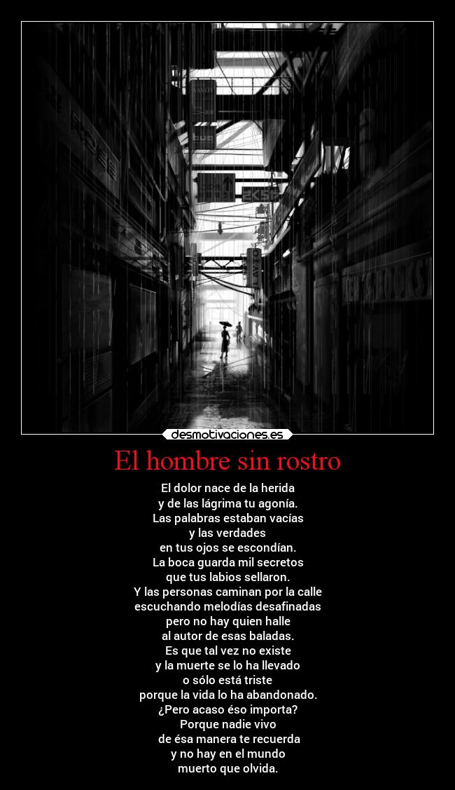 El hombre sin rostro - El dolor nace de la herida
y de las lágrima tu agonía.
Las palabras estaban vacías
y las verdades
en tus ojos se escondían.
La boca guarda mil secretos
que tus labios sellaron.
Y las personas caminan por la calle
escuchando melodías desafinadas
pero no hay quien halle
al autor de esas baladas.
Es que tal vez no existe
y la muerte se lo ha llevado
o sólo está triste
porque la vida lo ha abandonado.
¿Pero acaso éso importa?
Porque nadie vivo
 de ésa manera te recuerda
y no hay en el mundo
muerto que olvida.