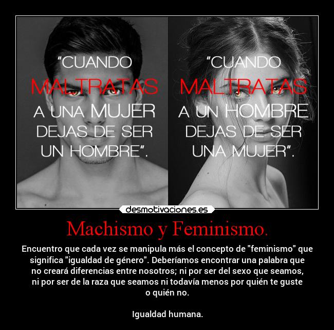 Machismo y Feminismo. - Encuentro que cada vez se manipula más el concepto de feminismo que
significa igualdad de género. Deberíamos encontrar una palabra que
no creará diferencias entre nosotros; ni por ser del sexo que seamos,
ni por ser de la raza que seamos ni todavía menos por quién te guste
o quién no.
Igualdad humana.