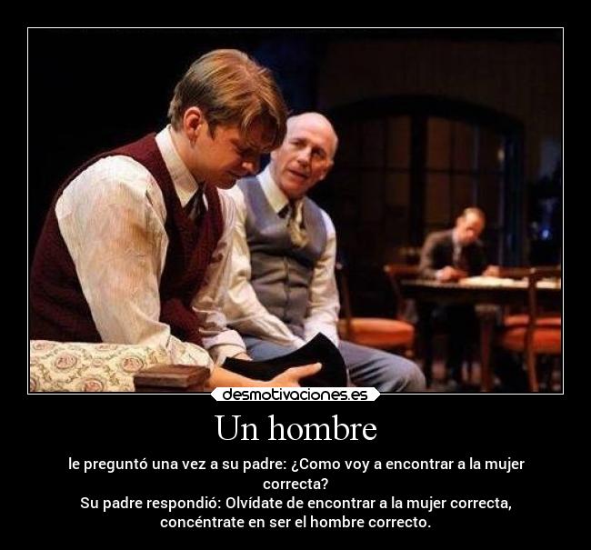 Un hombre - le preguntó una vez a su padre: ¿Como voy a encontrar a la mujer
correcta?
Su padre respondió: Olvídate de encontrar a la mujer correcta,
concéntrate en ser el hombre correcto.